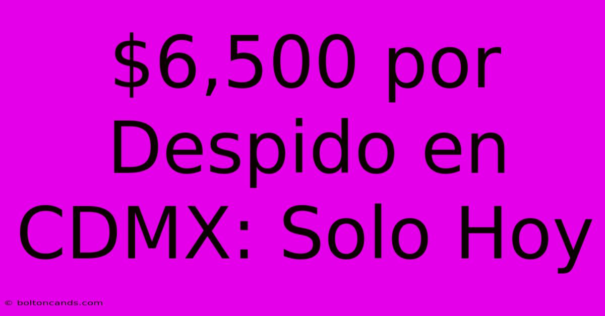 $6,500 Por Despido En CDMX: Solo Hoy 