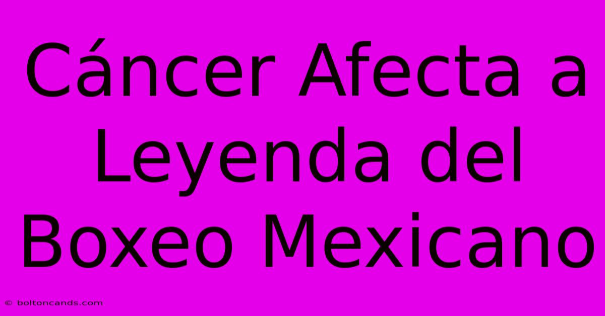 Cáncer Afecta A Leyenda Del Boxeo Mexicano