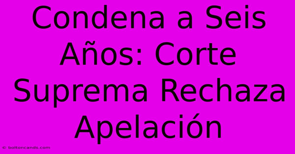 Condena A Seis Años: Corte Suprema Rechaza Apelación