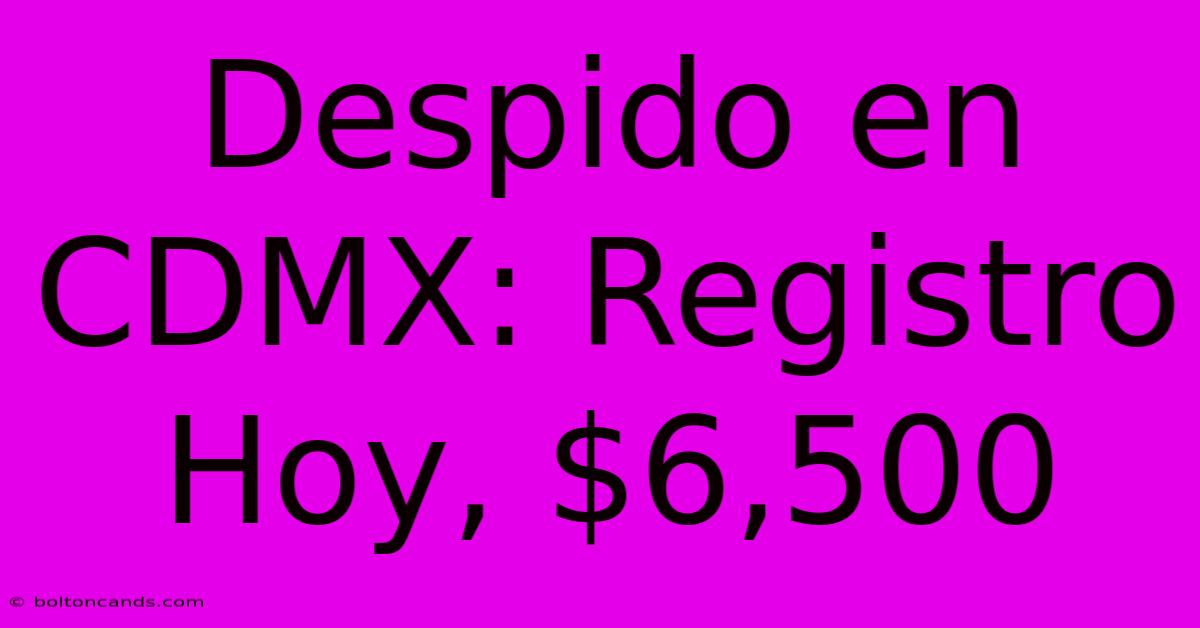 Despido En CDMX: Registro Hoy, $6,500