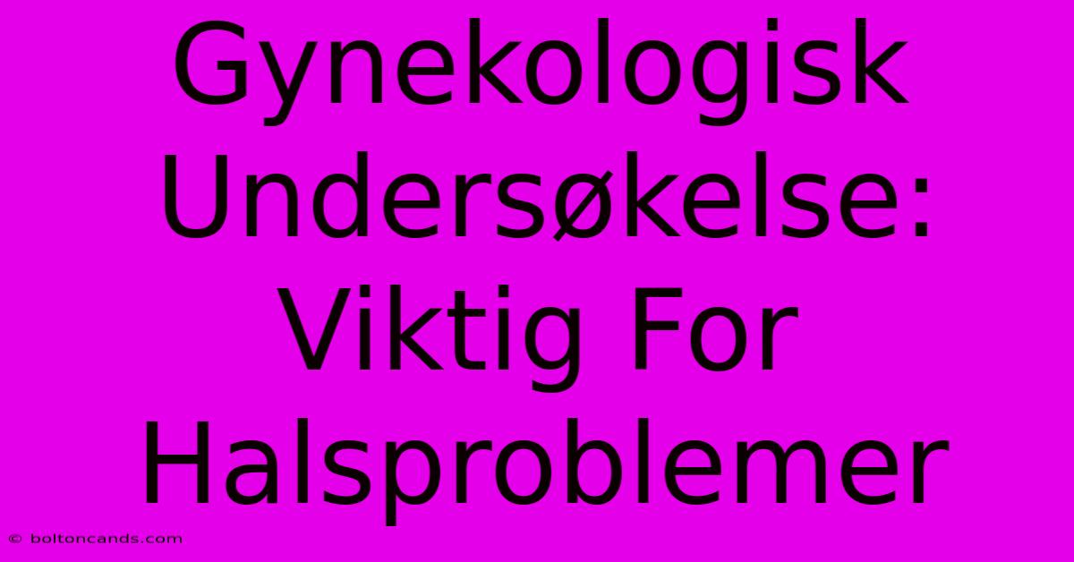 Gynekologisk Undersøkelse: Viktig For Halsproblemer 