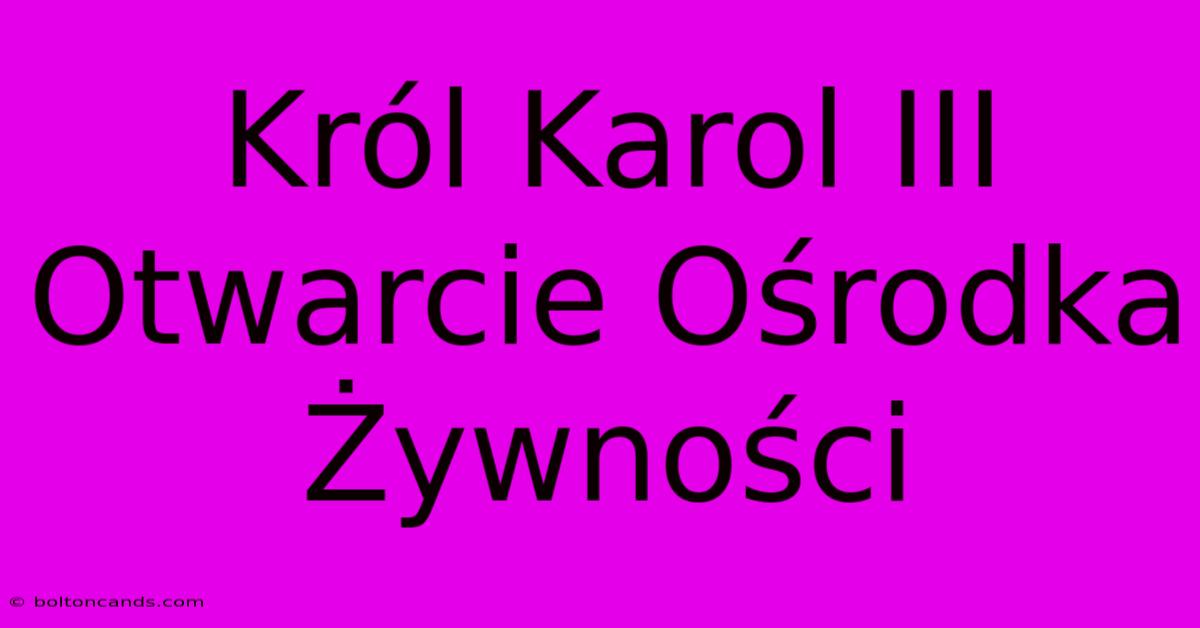 Król Karol III Otwarcie Ośrodka Żywności