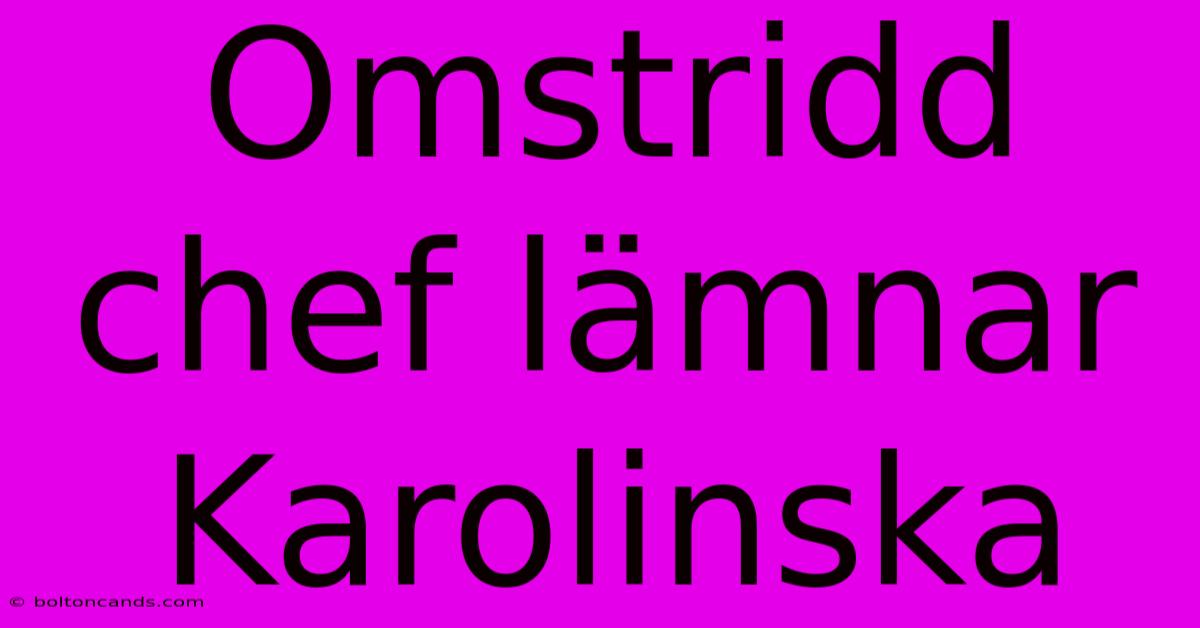 Omstridd Chef Lämnar Karolinska