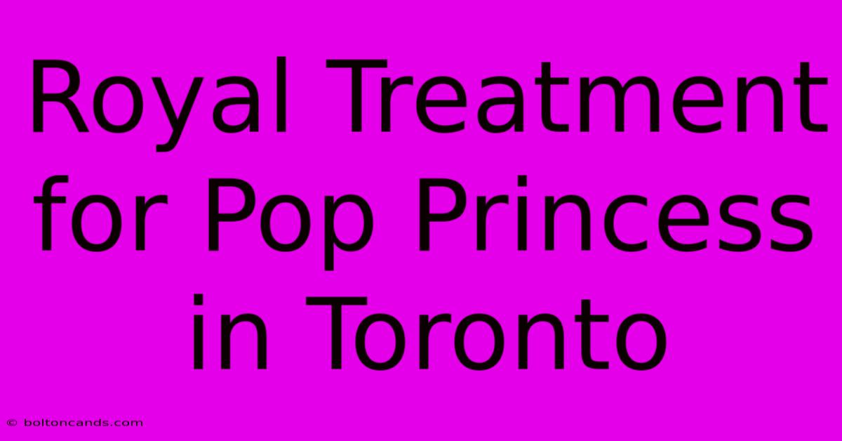 Royal Treatment For Pop Princess In Toronto