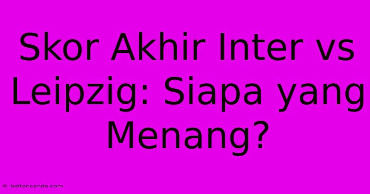 Skor Akhir Inter Vs Leipzig: Siapa Yang Menang?