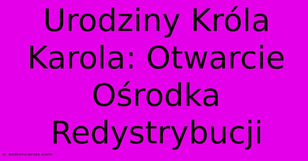 Urodziny Króla Karola: Otwarcie Ośrodka Redystrybucji