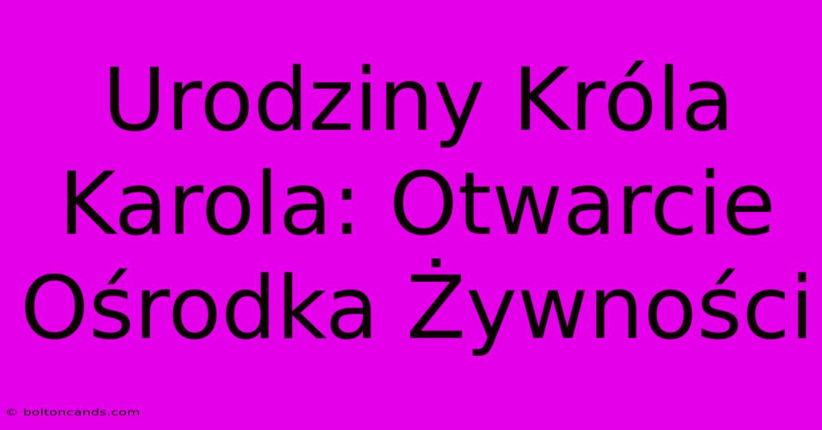 Urodziny Króla Karola: Otwarcie Ośrodka Żywności