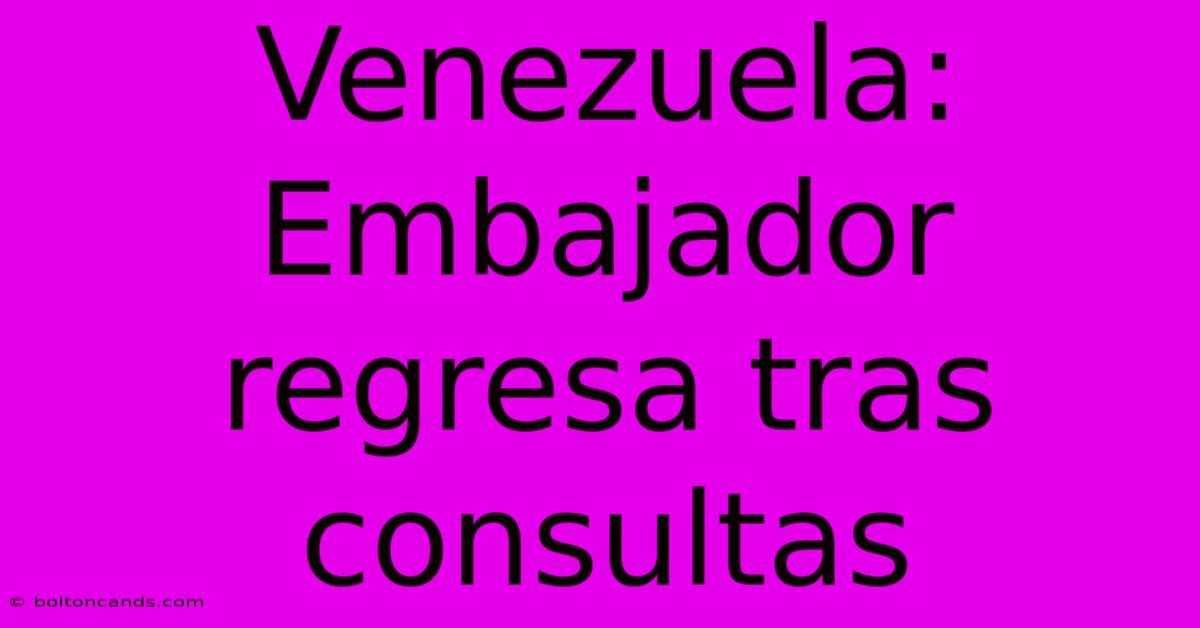 Venezuela: Embajador Regresa Tras Consultas 